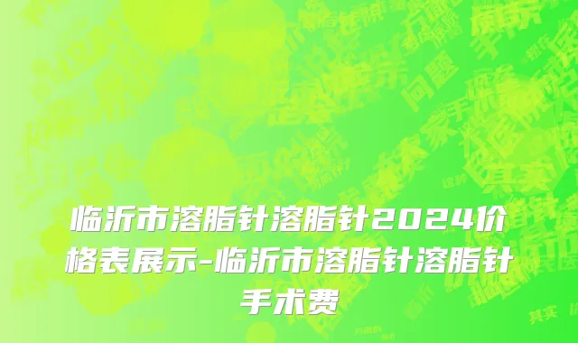 临沂市溶脂针溶脂针2024价格表展示-临沂市溶脂针溶脂针手术费