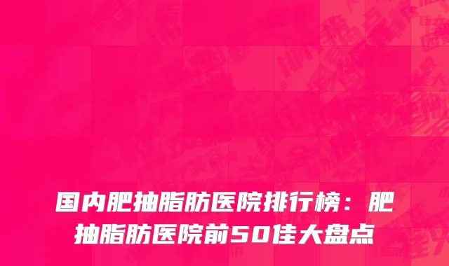 国内肥抽脂肪医院排行榜：肥抽脂肪医院前50佳大盘点