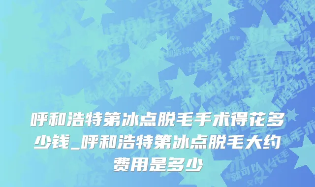 呼和浩特第冰点脱毛手术得花多少钱_呼和浩特第冰点脱毛大约费用是多少