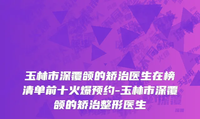 玉林市深覆颌的矫治医生在榜清单前十火爆预约-玉林市深覆颌的矫治整形医生