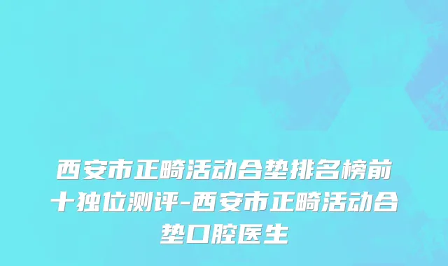 西安市正畸活动合垫排名榜前十独位测评-西安市正畸活动合垫口腔医生