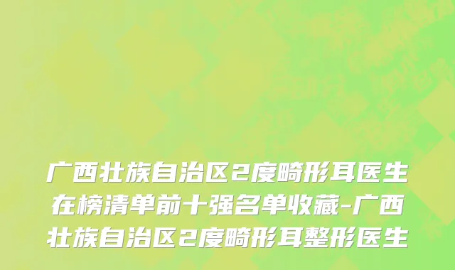 广西壮族自治区2度畸形耳医生在榜清单前十强名单收藏-广西壮族自治区2度畸形耳整形医生