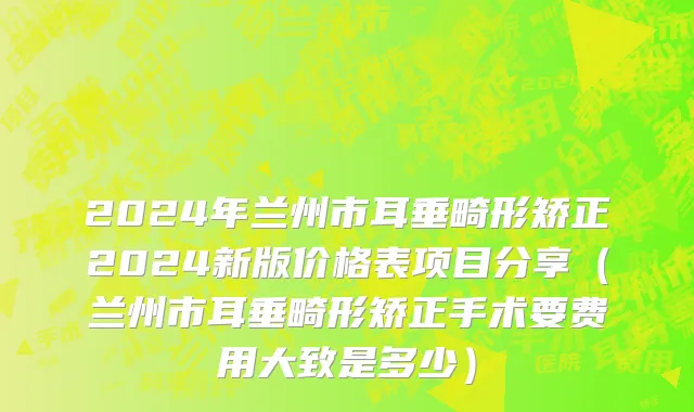 2024年兰州市耳垂畸形矫正2024新版价格表项目分享（兰州市耳垂畸形矫正手术要费用大致是多少）