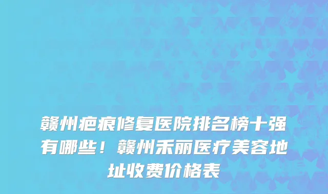 赣州疤痕修复医院排名榜十强有哪些！赣州禾丽医疗美容地址收费价格表