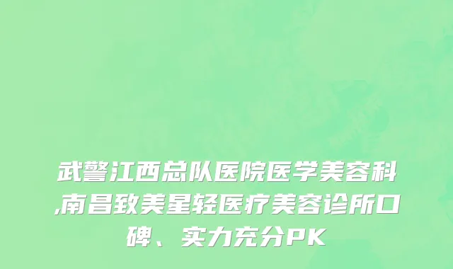 武警江西总队医院医学美容科,南昌致美星轻医疗美容诊所口碑、实力充分PK