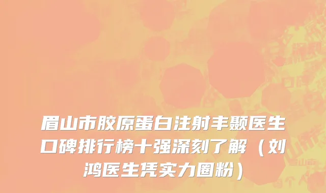 眉山市胶原蛋白注射丰颞医生口碑排行榜十强深刻了解（刘鸿医生凭实力圈粉）
