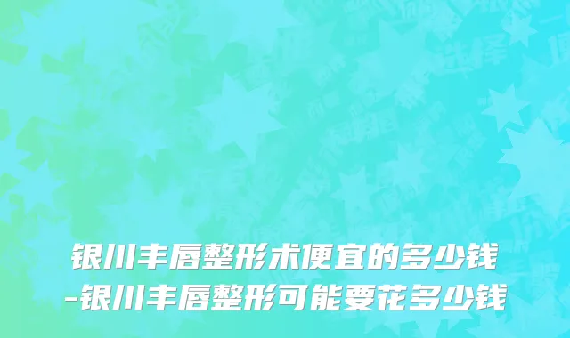 银川丰唇整形术便宜的多少钱-银川丰唇整形可能要花多少钱