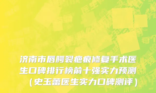 济南市唇腭裂疤痕修复手术医生口碑排行榜前十强实力预测（史玉蕾医生实力口碑测评）