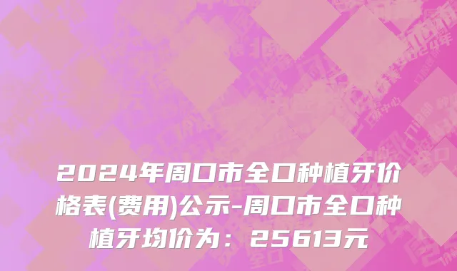 2024年周口市全口种植牙价格表(费用)公示-周口市全口种植牙均价为：25613元