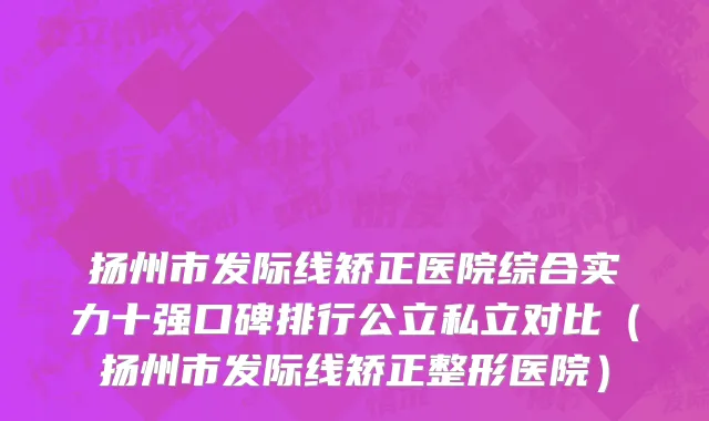 扬州市发际线矫正医院综合实力十强口碑排行公立私立对比（扬州市发际线矫正整形医院）