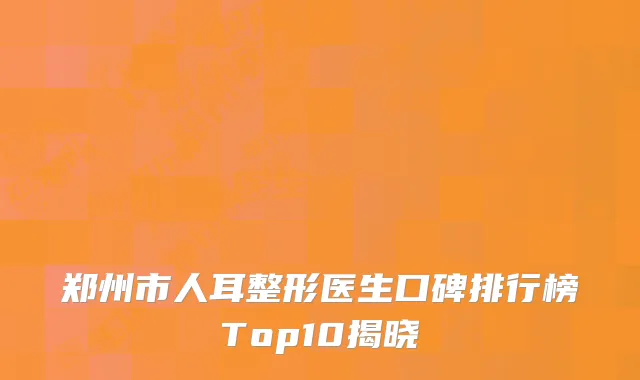 郑州市人耳整形医生口碑排行榜Top10揭晓