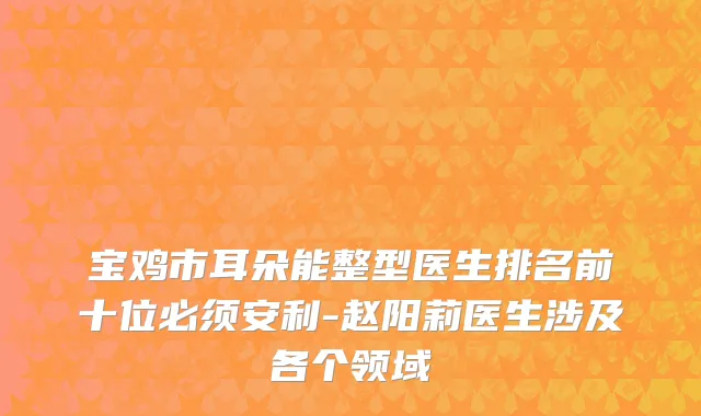 宝鸡市耳朵能整型医生排名前十位必须安利-赵阳莉医生涉及各个领域
