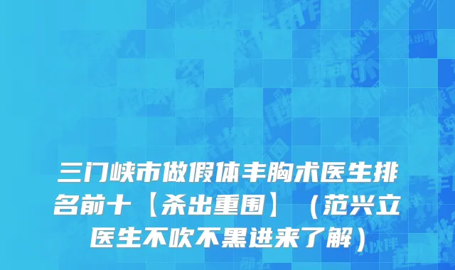 三门峡市做假体丰胸术医生排名前十【杀出重围】（范兴立医生不吹不黑进来了解）