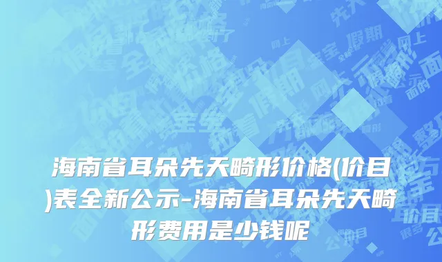 海南省耳朵先天畸形价格(价目)表全新公示-海南省耳朵先天畸形费用是少钱呢