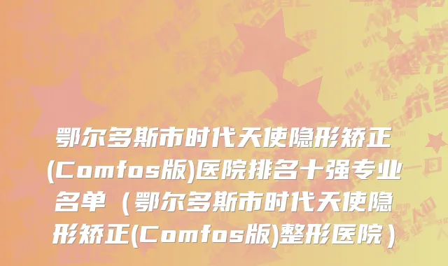 鄂尔多斯市时代天使隐形矫正(Comfos版)医院排名十强专业名单（鄂尔多斯市时代天使隐形矫正(Comfos版)整形医院）