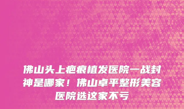 佛山头上疤痕植发医院一战封神是哪家!佛山卓平整形美容医院选这家不亏