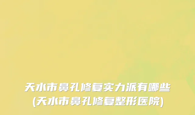 天水市鼻孔修复实力派有哪些(天水市鼻孔修复整形医院)