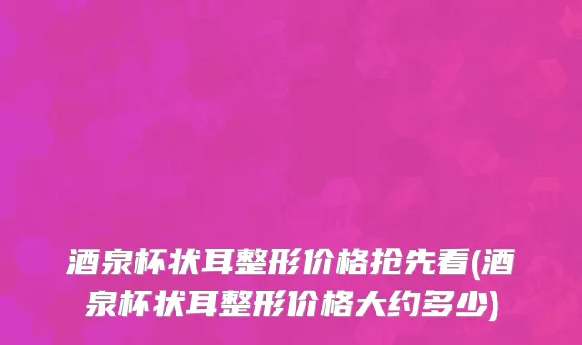 酒泉杯状耳整形价格抢先看(酒泉杯状耳整形价格大约多少)