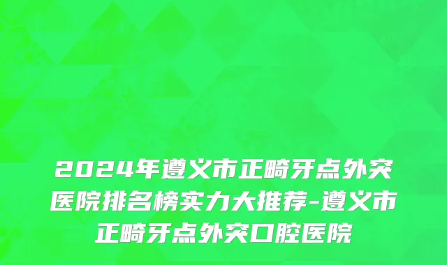 2024年遵义市正畸牙点外突医院排名榜实力大推荐-遵义市正畸牙点外突口腔医院