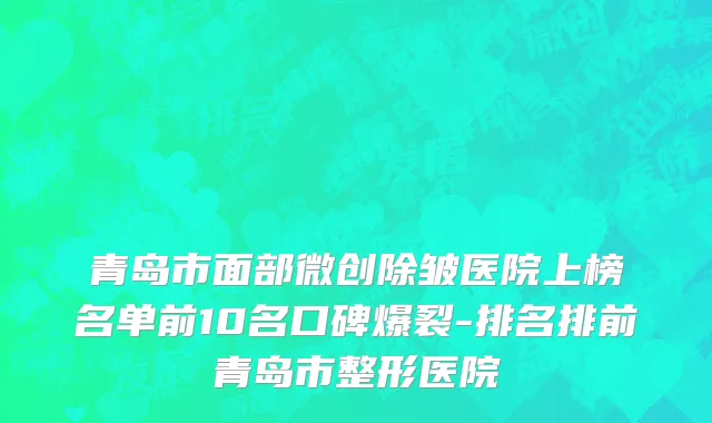 青岛市面部微创除皱医院上榜名单前10名口碑爆裂-排名排前青岛市整形医院