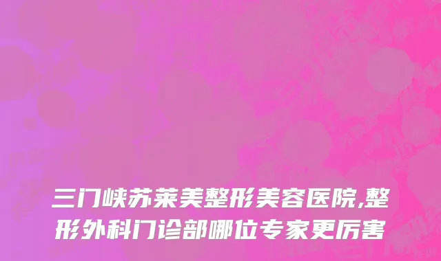 三门峡苏莱美整形美容医院,整形外科门诊部哪位专家更厉害