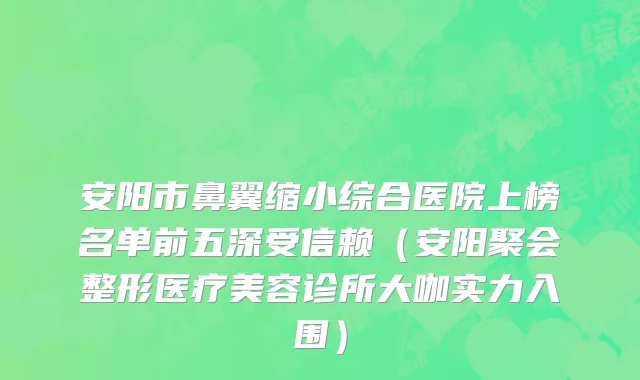 安阳市鼻翼缩小综合医院上榜名单前五深受信赖（安阳聚会整形医疗美容诊所大咖实力入围）