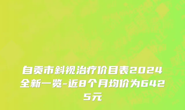 自贡市斜视治疗价目表2024全新一览-近8个月均价为6425元