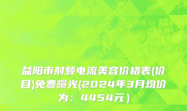 益阳市射频电流美容价格表(价目)免费曝光(2024年3月均价为：4454元）