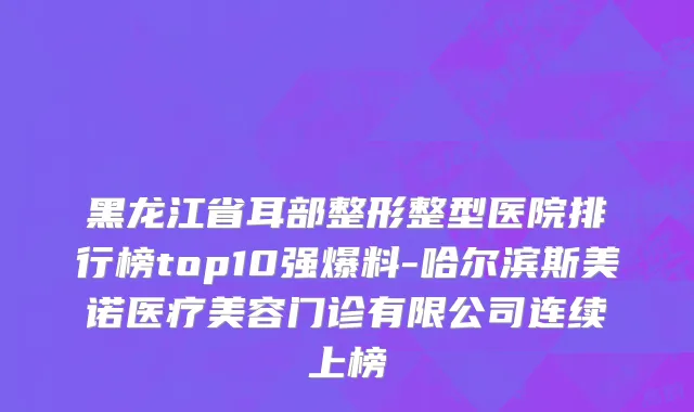 黑龙江省耳部整形整型医院排行榜top10强爆料-哈尔滨斯美诺医疗美容门诊有限公司连续上榜