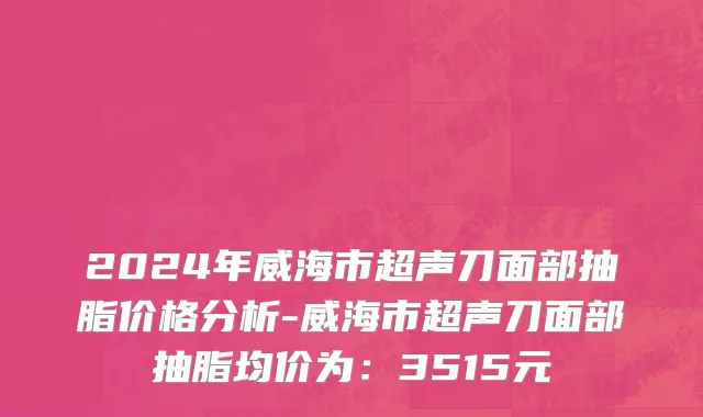 2024年威海市超声刀面部抽脂价格分析-威海市超声刀面部抽脂均价为：3515元