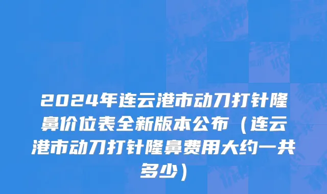 2024年连云港市动刀打针隆鼻价位表全新版本公布（连云港市动刀打针隆鼻费用大约一共多少）