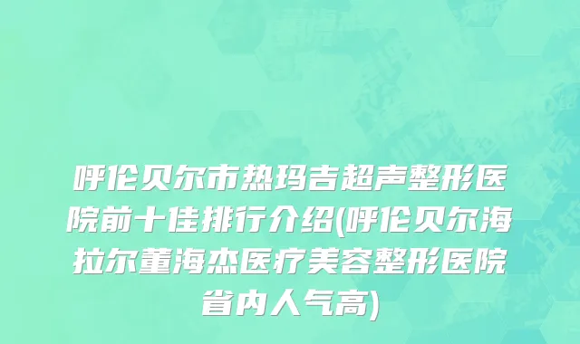 呼伦贝尔市热玛吉超声整形医院前十佳排行介绍(呼伦贝尔海拉尔董海杰医疗美容整形医院省内人气高)