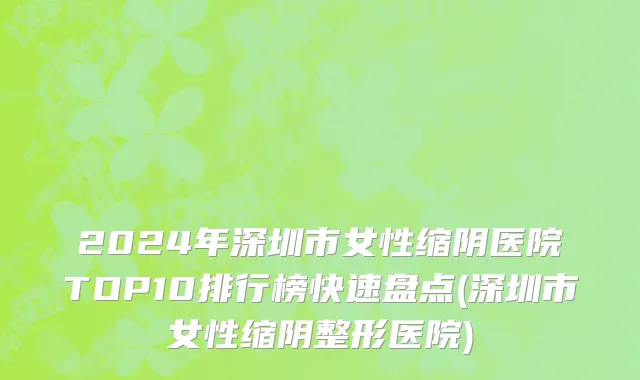 2024年深圳市女性缩阴医院TOP10排行榜快速盘点(深圳市女性缩阴整形医院)