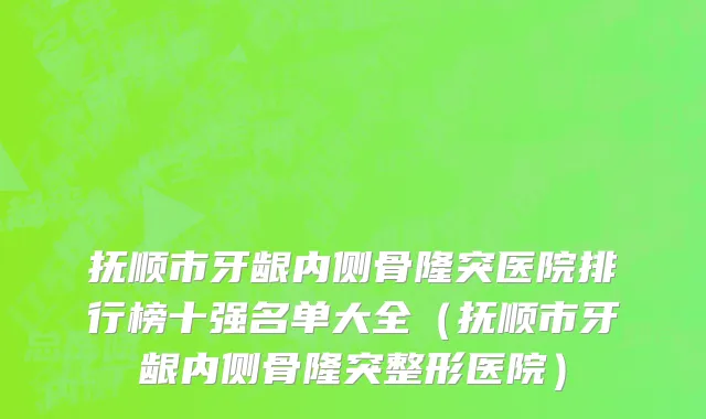 抚顺市牙龈内侧骨隆突医院排行榜十强名单大全（抚顺市牙龈内侧骨隆突整形医院）