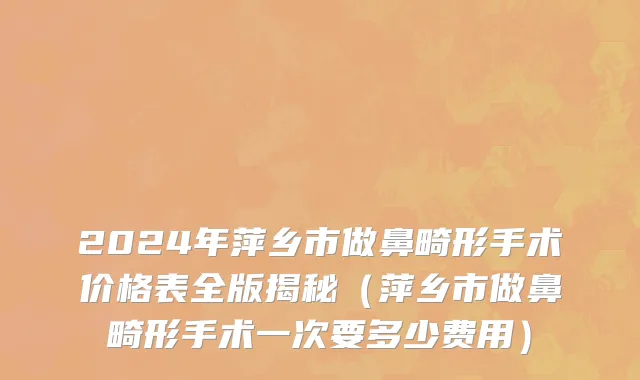 2024年萍乡市做鼻畸形手术价格表全版揭秘（萍乡市做鼻畸形手术一次要多少费用）