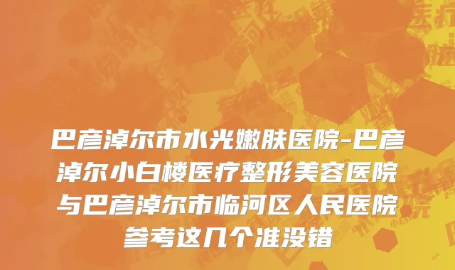 巴彦淖尔市水光嫩肤医院-巴彦淖尔小白楼医疗整形美容医院与巴彦淖尔市临河区人民医院参考这几个准没错