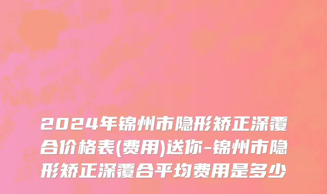 2024年锦州市隐形矫正深覆合价格表(费用)送你-锦州市隐形矫正深覆合平均费用是多少