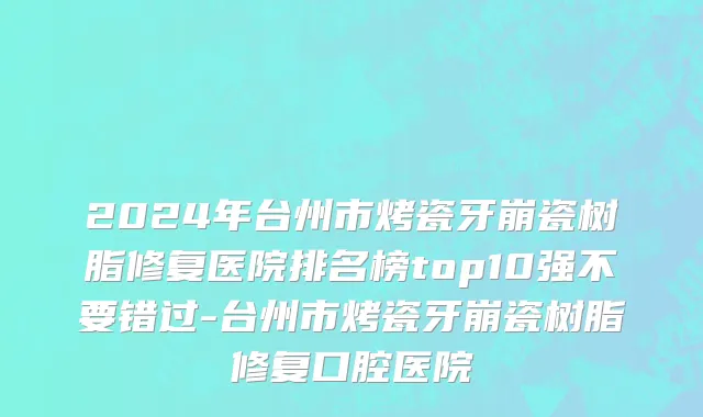 2024年台州市烤瓷牙崩瓷树脂修复医院排名榜top10强不要错过-台州市烤瓷牙崩瓷树脂修复口腔医院