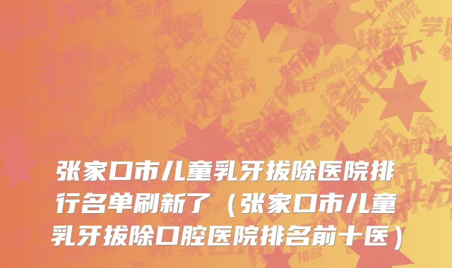张家口市儿童乳牙拔除医院排行名单刷新了（张家口市儿童乳牙拔除口腔医院排名前十医）