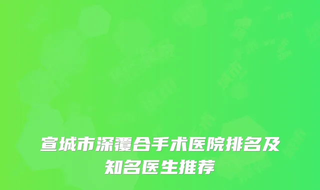 宣城市深覆合手术医院排名及知名医生推荐