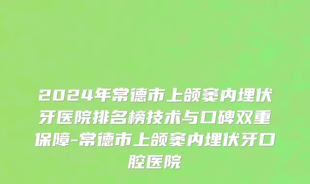 2024年常德市上颌窦内埋伏牙医院排名榜技术与口碑双重保障-常德市上颌窦内埋伏牙口腔医院