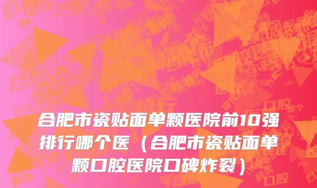 合肥市瓷贴面单颗医院前10强排行哪个医（合肥市瓷贴面单颗口腔医院口碑炸裂）