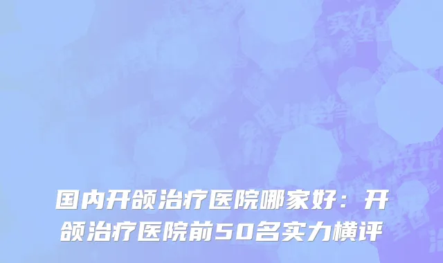 国内开颌治疗医院哪家好：开颌治疗医院前50名实力横评