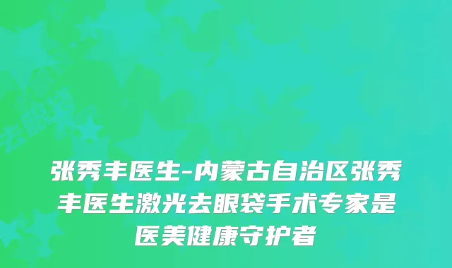 张秀丰医生-内蒙古自治区张秀丰医生激光去眼袋手术专家是医美健康守护者