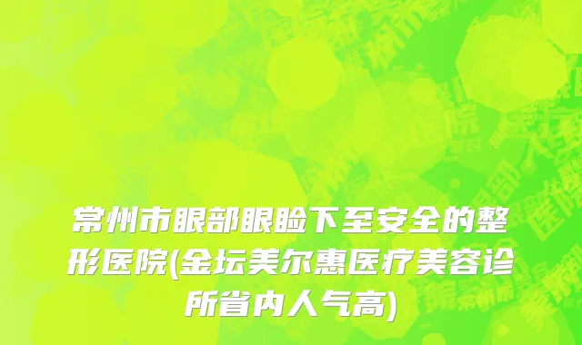 常州市眼部眼睑下至安全的整形医院(金坛美尔惠医疗美容诊所省内人气高)