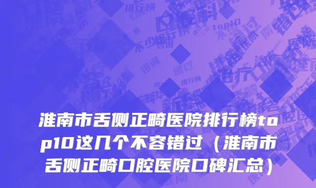 淮南市舌侧正畸医院排行榜top10这几个不容错过（淮南市舌侧正畸口腔医院口碑汇总）