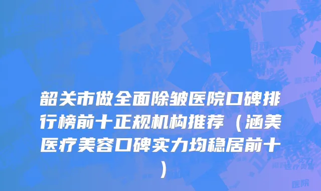 韶关市做全面除皱医院口碑排行榜前十正规机构推荐（涵美医疗美容口碑实力均稳居前十）
