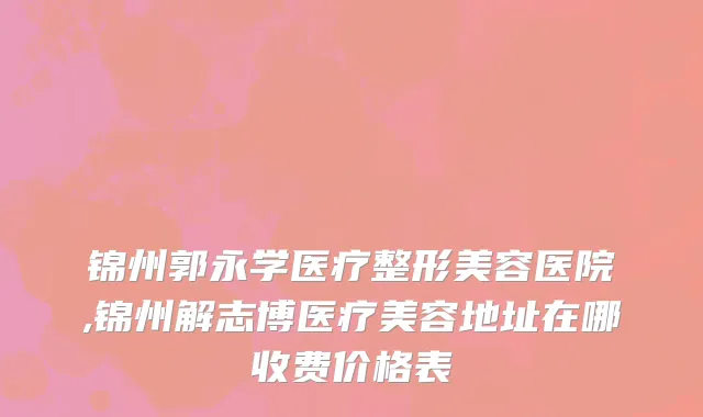 锦州郭永学医疗整形美容医院,锦州解志博医疗美容地址在哪收费价格表