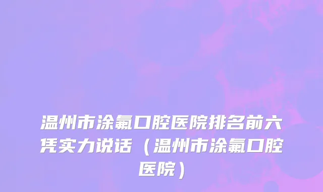 温州市涂氟口腔医院排名前六凭实力说话（温州市涂氟口腔医院）