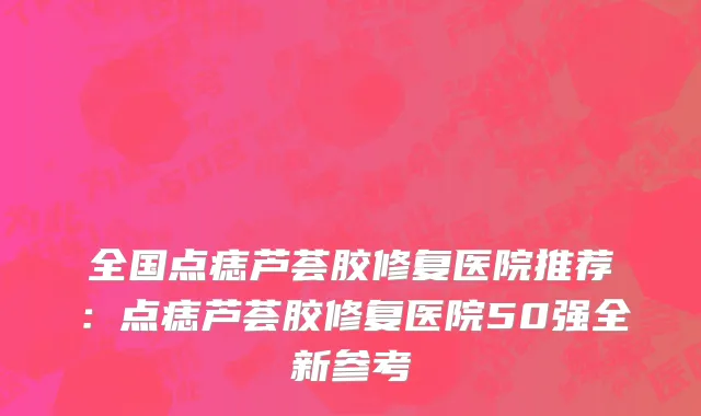全国点痣芦荟胶修复医院推荐：点痣芦荟胶修复医院50强全新参考